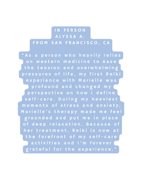 In Person Alyssa A From San Francisco CA As a person who heavily relies on western medicine to ease the tension and overwhelming pressures of life my first Reiki experience with Marielle was profound and changed my perspective on how I define self care During my heaviest moments of stress and anxiety Marielle s therapy made me feel grounded and put me in place of deep relaxation Because of her treatment Reiki is now at the forefront of my self care activities and I m forever grateful for the experience