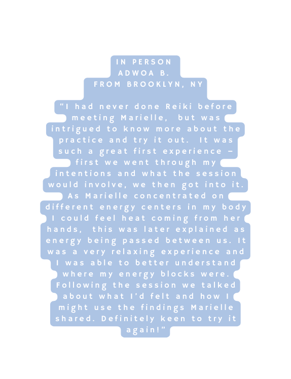 In Person Adwoa B From Brooklyn NY I had never done Reiki before meeting Marielle but was intrigued to know more about the practice and try it out It was such a great first experience first we went through my intentions and what the session would involve we then got into it As Marielle concentrated on different energy centers in my body I could feel heat coming from her hands this was later explained as energy being passed between us It was a very relaxing experience and I was able to better understand where my energy blocks were Following the session we talked about what I d felt and how I might use the findings Marielle shared Definitely keen to try it again