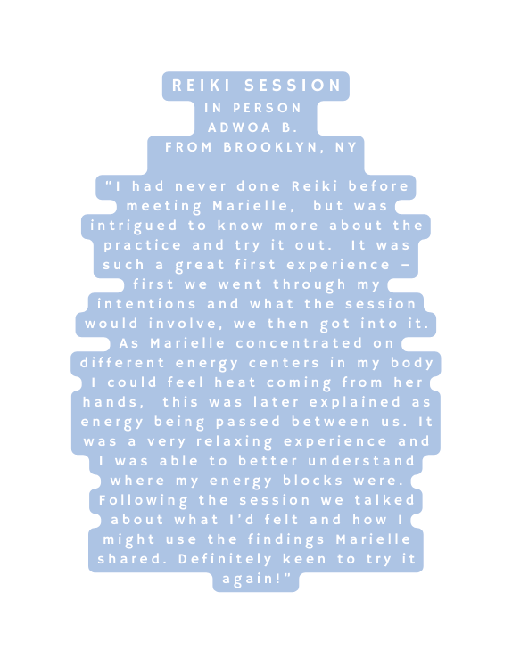 Reiki Session In Person Adwoa B From Brooklyn NY I had never done Reiki before meeting Marielle but was intrigued to know more about the practice and try it out It was such a great first experience first we went through my intentions and what the session would involve we then got into it As Marielle concentrated on different energy centers in my body I could feel heat coming from her hands this was later explained as energy being passed between us It was a very relaxing experience and I was able to better understand where my energy blocks were Following the session we talked about what I d felt and how I might use the findings Marielle shared Definitely keen to try it again
