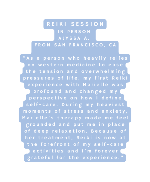 Reiki Session In Person Alyssa A From San Francisco CA As a person who heavily relies on western medicine to ease the tension and overwhelming pressures of life my first Reiki experience with Marielle was profound and changed my perspective on how I define self care During my heaviest moments of stress and anxiety Marielle s therapy made me feel grounded and put me in place of deep relaxation Because of her treatment Reiki is now at the forefront of my self care activities and I m forever grateful for the experience